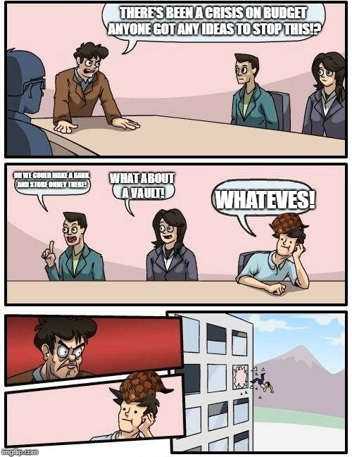 Boardroom Meeting Suggestion Meme | THERE'S BEEN A CRISIS ON BUDGET ANYONE GOT ANY IDEAS TO STOP THIS!? OH WE COULD MAKE A BANK AND STORE ONNEY THERE! WHAT ABOUT A VAULT! WHATEVES! | image tagged in memes,boardroom meeting suggestion,scumbag | made w/ Imgflip meme maker