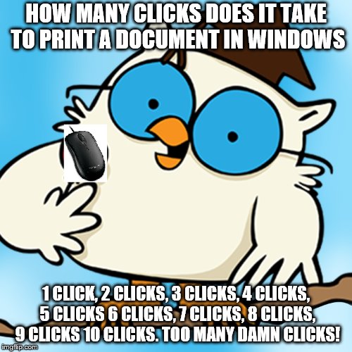 Too damn many!
 | HOW MANY CLICKS DOES IT TAKE TO PRINT A DOCUMENT IN WINDOWS; 1 CLICK, 2 CLICKS, 3 CLICKS, 4 CLICKS, 5 CLICKS 6 CLICKS, 7 CLICKS, 8 CLICKS, 9 CLICKS 10 CLICKS. TOO MANY DAMN CLICKS! | image tagged in ms word,ms excel,bill gates,miscrsoft,computer,pc | made w/ Imgflip meme maker
