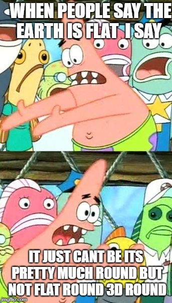 Put It Somewhere Else Patrick Meme | WHEN PEOPLE SAY THE EARTH IS FLAT 
I SAY; IT JUST CANT BE ITS PRETTY MUCH ROUND BUT NOT FLAT ROUND 3D ROUND | image tagged in memes,put it somewhere else patrick | made w/ Imgflip meme maker