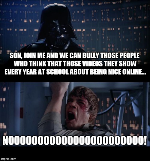 Star Wars No Meme | SON, JOIN ME AND WE CAN BULLY THOSE PEOPLE WHO THINK THAT THOSE VIDEOS THEY SHOW EVERY YEAR AT SCHOOL ABOUT BEING NICE ONLINE... NOOOOOOOOOOOOOOOOOOOOOOO! | image tagged in memes,star wars no | made w/ Imgflip meme maker