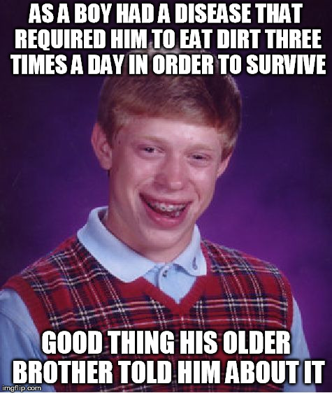 Bad Luck Brian Meme | AS A BOY HAD A DISEASE THAT REQUIRED HIM TO EAT DIRT THREE TIMES A DAY IN ORDER TO SURVIVE; GOOD THING HIS OLDER BROTHER TOLD HIM ABOUT IT | image tagged in memes,bad luck brian | made w/ Imgflip meme maker