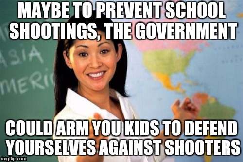 Unhelpful High School Teacher Meme | MAYBE TO PREVENT SCHOOL SHOOTINGS, THE GOVERNMENT; COULD ARM YOU KIDS TO DEFEND YOURSELVES AGAINST SHOOTERS | image tagged in memes,unhelpful high school teacher | made w/ Imgflip meme maker