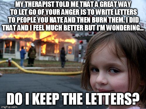 Disaster Girl Meme | MY THERAPIST TOLD ME THAT A GREAT WAY TO LET GO OF YOUR ANGER IS TO WRITE LETTERS TO PEOPLE YOU HATE AND THEN BURN THEM. I DID THAT AND I FEEL MUCH BETTER BUT I'M WONDERING... DO I KEEP THE LETTERS? | image tagged in memes,disaster girl | made w/ Imgflip meme maker