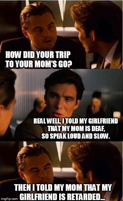 Inception Meme | HOW DID YOUR TRIP TO YOUR MOM’S GO? REAL WELL, I TOLD MY GIRLFRIEND THAT MY MOM IS DEAF, SO SPEAK LOUD AND SLOW. THEN I TOLD MY MOM THAT MY GIRLFRIEND IS RETARDED... | image tagged in memes,inception | made w/ Imgflip meme maker