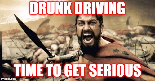 Sparta Leonidas | DRUNK DRIVING; TIME TO GET SERIOUS | image tagged in memes,sparta leonidas | made w/ Imgflip meme maker