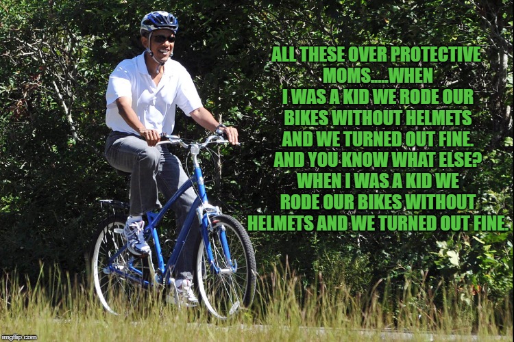 Obama Bike | ALL THESE OVER PROTECTIVE MOMS.....WHEN I WAS A KID WE RODE OUR BIKES WITHOUT HELMETS AND WE TURNED OUT FINE. AND YOU KNOW WHAT ELSE? WHEN I WAS A KID WE RODE OUR BIKES WITHOUT HELMETS AND WE TURNED OUT FINE. | image tagged in bike,funny,memes,funny memes,over protective,moms | made w/ Imgflip meme maker