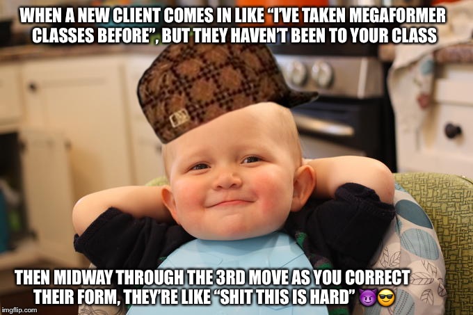 Smug Baby | WHEN A NEW CLIENT COMES IN LIKE “I’VE TAKEN MEGAFORMER CLASSES BEFORE”, BUT THEY HAVEN’T BEEN TO YOUR CLASS; THEN MIDWAY THROUGH THE 3RD MOVE AS YOU CORRECT THEIR FORM, THEY’RE LIKE “SHIT THIS IS HARD”
😈😎 | image tagged in smug baby,scumbag | made w/ Imgflip meme maker