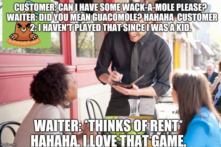 Server life | CUSTOMER: CAN I HAVE SOME WACK-A-MOLE PLEASE? 
WAITER: DID YOU MEAN GUACOMOLE? HAHAHA 
CUSTOMER 2: I HAVEN'T PLAYED THAT SINCE I WAS A KID. WAITER: *THINKS OF RENT* HAHAHA. I LOVE THAT GAME. | image tagged in serverlife | made w/ Imgflip meme maker