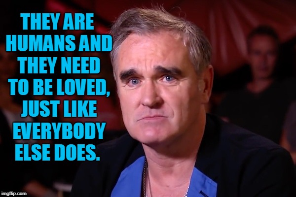 Morrisey | THEY ARE HUMANS AND THEY NEED TO BE LOVED, JUST LIKE EVERYBODY ELSE DOES. | image tagged in morrisey | made w/ Imgflip meme maker