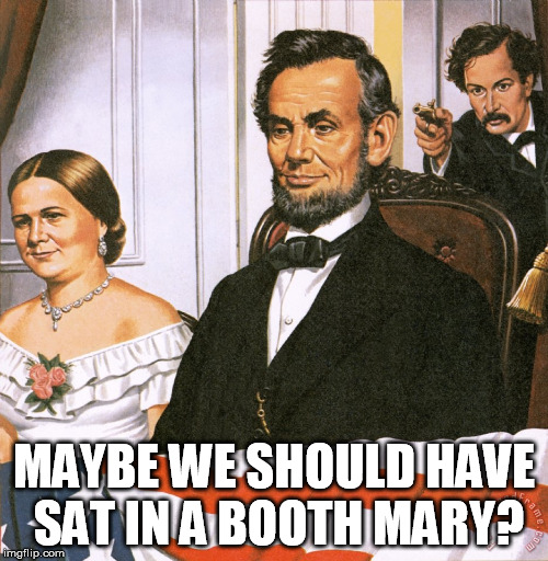Abe Lincoln Shot 2 | MAYBE WE SHOULD HAVE SAT IN A BOOTH MARY? | image tagged in abe lincoln shot 2 | made w/ Imgflip meme maker