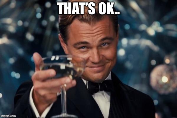 Leonardo Dicaprio Cheers Meme | THAT’S OK.. | image tagged in memes,leonardo dicaprio cheers | made w/ Imgflip meme maker