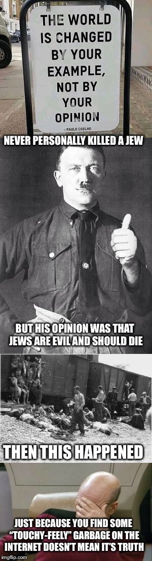 Not making a holocaust joke, I’m just saying, stop sharing this “heart-felt” garbage on Facebook or imgflip if it isn’t truth... | NEVER PERSONALLY KILLED A JEW; BUT HIS OPINION WAS THAT JEWS ARE EVIL AND SHOULD DIE; THEN THIS HAPPENED; JUST BECAUSE YOU FIND SOME “TOUCHY-FEELY” GARBAGE ON THE INTERNET DOESN’T MEAN IT’S TRUTH | image tagged in memes,holocaust,emotions,emotional,stupidity | made w/ Imgflip meme maker