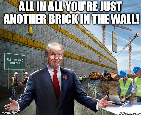 Wall | ALL IN ALL YOU'RE JUST ANOTHER BRICK IN THE WALL! | image tagged in trump wall | made w/ Imgflip meme maker