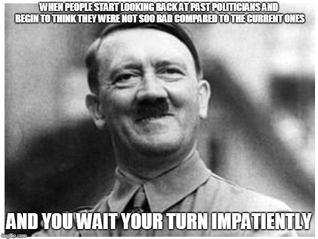 Happy Happy Hitler | WHEN PEOPLE START LOOKING BACK AT PAST POLITICIANS AND BEGIN TO THINK THEY WERE NOT SOO BAD COMPARED TO THE CURRENT ONES; AND YOU WAIT YOUR TURN IMPATIENTLY | image tagged in happy happy hitler | made w/ Imgflip meme maker
