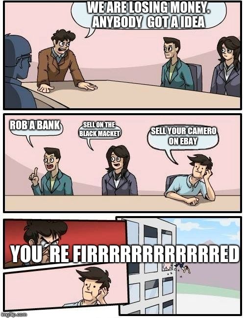 Boardroom Meeting Suggestion Meme | WE ARE LOSING MONEY. ANYBODY  GOT A IDEA; ROB A BANK; SELL ON THE BLACK MACKET; SELL YOUR CAMERO ON EBAY; YOU´RE FIRRRRRRRRRRRRED | image tagged in memes,boardroom meeting suggestion | made w/ Imgflip meme maker