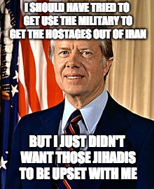 Jimmy Carter | I SHOULD HAVE TRIED TO GET USE THE MILITARY TO GET THE HOSTAGES OUT OF IRAN; BUT I JUST DIDN'T WANT THOSE JIHADIS TO BE UPSET WITH ME | image tagged in jimmy carter | made w/ Imgflip meme maker