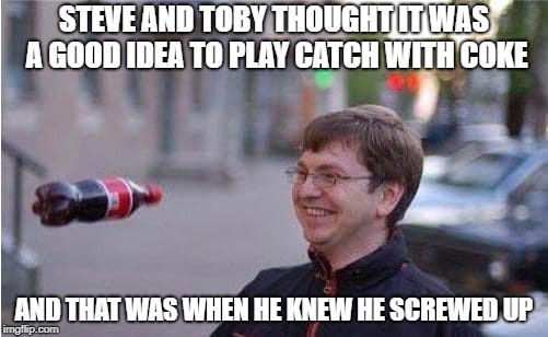 taken right before disaster | STEVE AND TOBY THOUGHT IT WAS A GOOD IDEA TO PLAY CATCH WITH COKE; AND THAT WAS WHEN HE KNEW HE SCREWED UP | image tagged in taken right before disaster | made w/ Imgflip meme maker