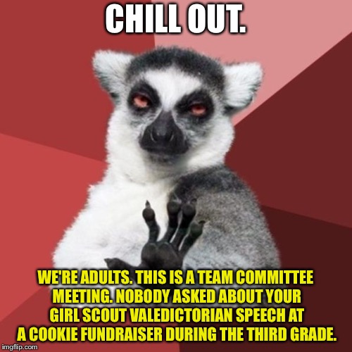 Adults acting like children | CHILL OUT. WE'RE ADULTS. THIS IS A TEAM COMMITTEE MEETING. NOBODY ASKED ABOUT YOUR GIRL SCOUT VALEDICTORIAN SPEECH AT A COOKIE FUNDRAISER DURING THE THIRD GRADE. | image tagged in memes,chill out lemur,narcissist,adult,girl scouts,speech | made w/ Imgflip meme maker