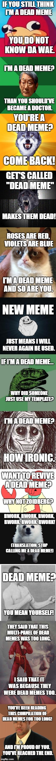 A Dead Multi-Panel Meme. | IF YOU STILL THINK I'M A DEAD MEME; YOU DO NOT KNOW DA WAE. I'M A DEAD MEME? THAN YOU SHOULD'VE BECAME A DOCTOR. YOU'RE A DEAD MEME? COME BACK! GET'S CALLED "DEAD MEME"; MAKES THEM DEAD! ROSES ARE RED, VIOLETS ARE BLUE; I'M A DEAD MEME AND SO ARE YOU. NEW MEME; JUST MEANS I WILL NEVER AGAIN BE USED. IF I'M A DEAD MEME... WHY DID SOMEONE JUST USE MY TEMPLATE? I'M A DEAD MEME? HOW IRONIC. WANT TO REVIVE A DEAD MEME? WHY NOT ZOIDBERG? BWORK, BWORK, BWORK, BWORK, BWORK, BWORK! (TRANSLATION: STOP CALLING ME A DEAD MEME!); DEAD MEME? YOU MEAN YOURSELF! THEY SAID THAT THIS MULTI-PANEL OF DEAD MEMES WAS TOO LONG. I SAID THAT IT WAS BECAUSE THEY WERE DEAD MEMES TOO. YOU'VE BEEN READING THIS COMPILATION OF DEAD MEMES FOR TOO LONG! AND I'M PROUD OF YOU. YOU'VE REACHED THE END. | image tagged in ugandan knuckles,high expectations asian father,courage wolf,insanity wolf,grumpy cat,etc | made w/ Imgflip meme maker