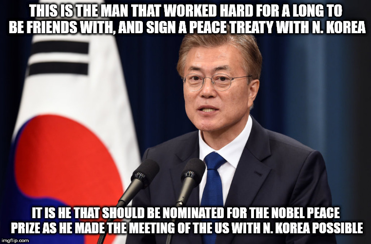 President Moon | THIS IS THE MAN THAT WORKED HARD FOR A LONG TO BE FRIENDS WITH, AND SIGN A PEACE TREATY WITH N. KOREA; IT IS HE THAT SHOULD BE NOMINATED FOR THE NOBEL PEACE PRIZE AS HE MADE THE MEETING OF THE US WITH N. KOREA POSSIBLE | image tagged in president moon,s korea | made w/ Imgflip meme maker