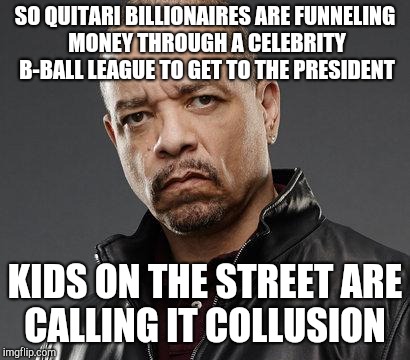 ice t | SO QUITARI BILLIONAIRES ARE FUNNELING MONEY THROUGH A CELEBRITY B-BALL LEAGUE TO GET TO THE PRESIDENT; KIDS ON THE STREET ARE CALLING IT COLLUSION | image tagged in ice t | made w/ Imgflip meme maker