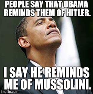 Obama Smells | PEOPLE SAY THAT OBAMA REMINDS THEM OF HITLER. I SAY HE REMINDS ME OF MUSSOLINI. | image tagged in obama smells | made w/ Imgflip meme maker
