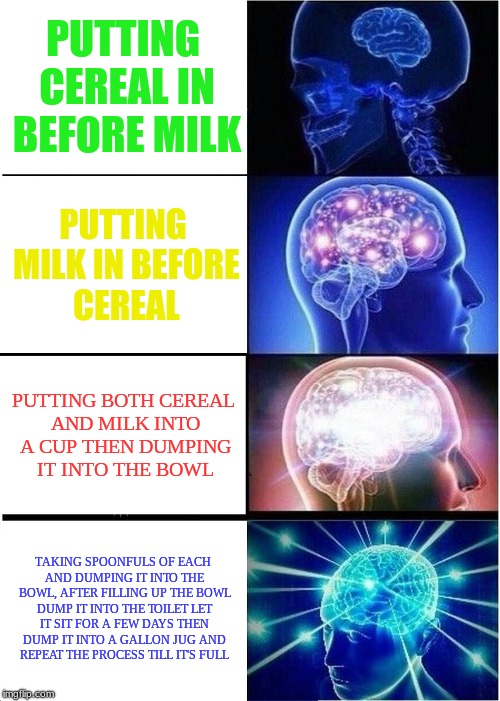 Milk | PUTTING CEREAL IN BEFORE MILK; PUTTING MILK IN BEFORE CEREAL; PUTTING BOTH CEREAL AND MILK INTO A CUP THEN DUMPING IT INTO THE BOWL; TAKING SPOONFULS OF EACH AND DUMPING IT INTO THE BOWL, AFTER FILLING UP THE BOWL DUMP IT INTO THE TOILET LET IT SIT FOR A FEW DAYS THEN DUMP IT INTO A GALLON JUG AND REPEAT THE PROCESS TILL IT'S FULL | image tagged in memes,expanding brain,milk,cereal,toilet | made w/ Imgflip meme maker