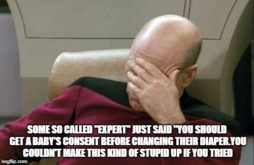 Captain Picard Facepalm Meme | SOME SO CALLED "EXPERT" JUST SAID "YOU SHOULD GET A BABY'S CONSENT BEFORE CHANGING THEIR DIAPER.YOU COULDN'T MAKE THIS KIND OF STUPID UP IF YOU TRIED | image tagged in memes,captain picard facepalm | made w/ Imgflip meme maker