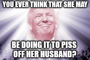 Trump as he sees himself | YOU EVER THINK THAT SHE MAY BE DOING IT TO PISS OFF HER HUSBAND? | image tagged in trump as he sees himself | made w/ Imgflip meme maker