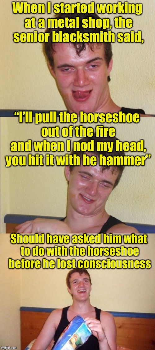 10 guy bad pun | When I started working at a metal shop, the senior blacksmith said, “I’ll pull the horseshoe out of the fire and when I nod my head, you hit it with he hammer”; Should have asked him what to do with the horseshoe before he lost consciousness | image tagged in 10 guy bad pun | made w/ Imgflip meme maker