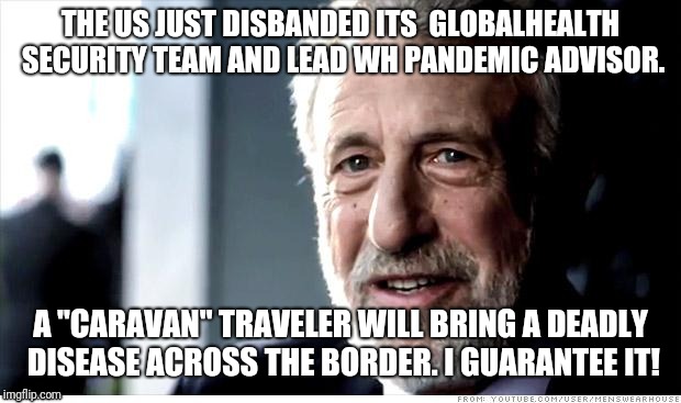 I Guarantee It Meme | THE US JUST DISBANDED ITS  GLOBALHEALTH SECURITY TEAM AND LEAD WH PANDEMIC ADVISOR. A "CARAVAN" TRAVELER WILL BRING A DEADLY DISEASE ACROSS THE BORDER. I GUARANTEE IT! | image tagged in memes,i guarantee it,AdviceAnimals | made w/ Imgflip meme maker
