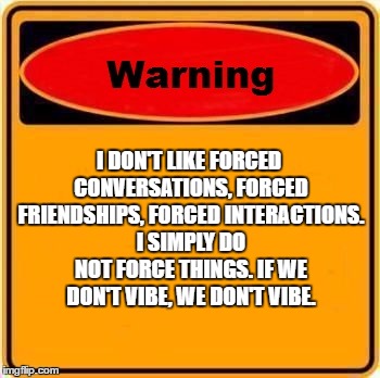 Warning Sign | I DON'T LIKE FORCED CONVERSATIONS, FORCED FRIENDSHIPS, FORCED INTERACTIONS. I SIMPLY DO NOT FORCE THINGS. IF WE DON'T VIBE, WE DON'T VIBE. | image tagged in memes,warning sign,random | made w/ Imgflip meme maker