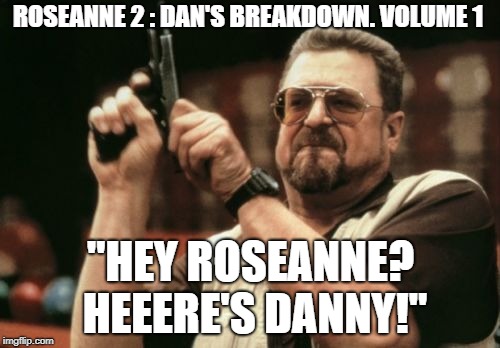 Am I The Only One Around Here Meme | ROSEANNE 2 : DAN'S BREAKDOWN. VOLUME 1; "HEY ROSEANNE? HEEERE'S DANNY!" | image tagged in memes,am i the only one around here | made w/ Imgflip meme maker