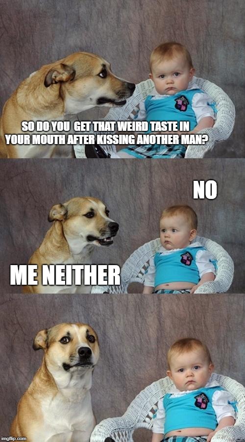 Dad Joke Dog Meme | SO DO YOU  GET THAT WEIRD TASTE IN YOUR MOUTH AFTER KISSING ANOTHER MAN? NO; ME NEITHER | image tagged in memes,dad joke dog | made w/ Imgflip meme maker