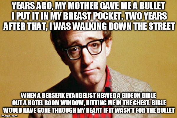 Woody Allen | YEARS AGO, MY MOTHER GAVE ME A BULLET I PUT IT IN MY BREAST POCKET. TWO YEARS AFTER THAT, I WAS WALKING DOWN THE STREET; WHEN A BERSERK EVANGELIST HEAVED A GIDEON BIBLE OUT A HOTEL ROOM WINDOW, HITTING ME IN THE CHEST. BIBLE WOULD HAVE GONE THROUGH MY HEART IF IT WASN'T FOR THE BULLET | image tagged in woody allen | made w/ Imgflip meme maker