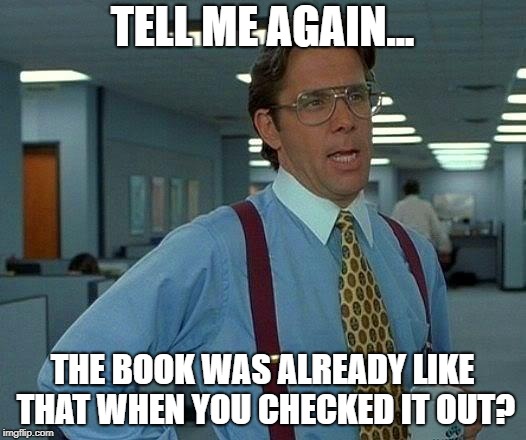 That Would Be Great | TELL ME AGAIN... THE BOOK WAS ALREADY LIKE THAT WHEN YOU CHECKED IT OUT? | image tagged in memes,that would be great | made w/ Imgflip meme maker