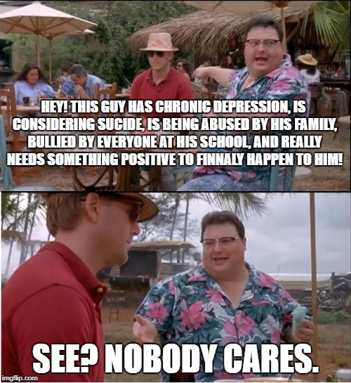 real life in a nutshell
 | HEY! THIS GUY HAS CHRONIC DEPRESSION, IS CONSIDERING SUCIDE, IS BEING ABUSED BY HIS FAMILY, BULLIED BY EVERYONE AT HIS SCHOOL, AND REALLY NEEDS SOMETHING POSITIVE TO FINNALY HAPPEN TO HIM! SEE? NOBODY CARES. | image tagged in memes,see nobody cares,depression | made w/ Imgflip meme maker
