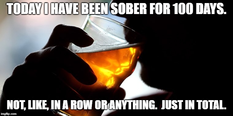 Sober  | TODAY I HAVE BEEN SOBER FOR 100 DAYS. NOT, LIKE, IN A ROW OR ANYTHING.  JUST IN TOTAL. | image tagged in sober,alcoholic,funny | made w/ Imgflip meme maker