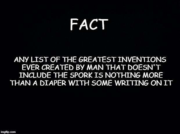 Black background | FACT; ANY LIST OF THE GREATEST INVENTIONS EVER CREATED BY MAN THAT DOESN'T INCLUDE THE SPORK IS NOTHING MORE THAN A DIAPER WITH SOME WRITING ON IT | image tagged in black background | made w/ Imgflip meme maker