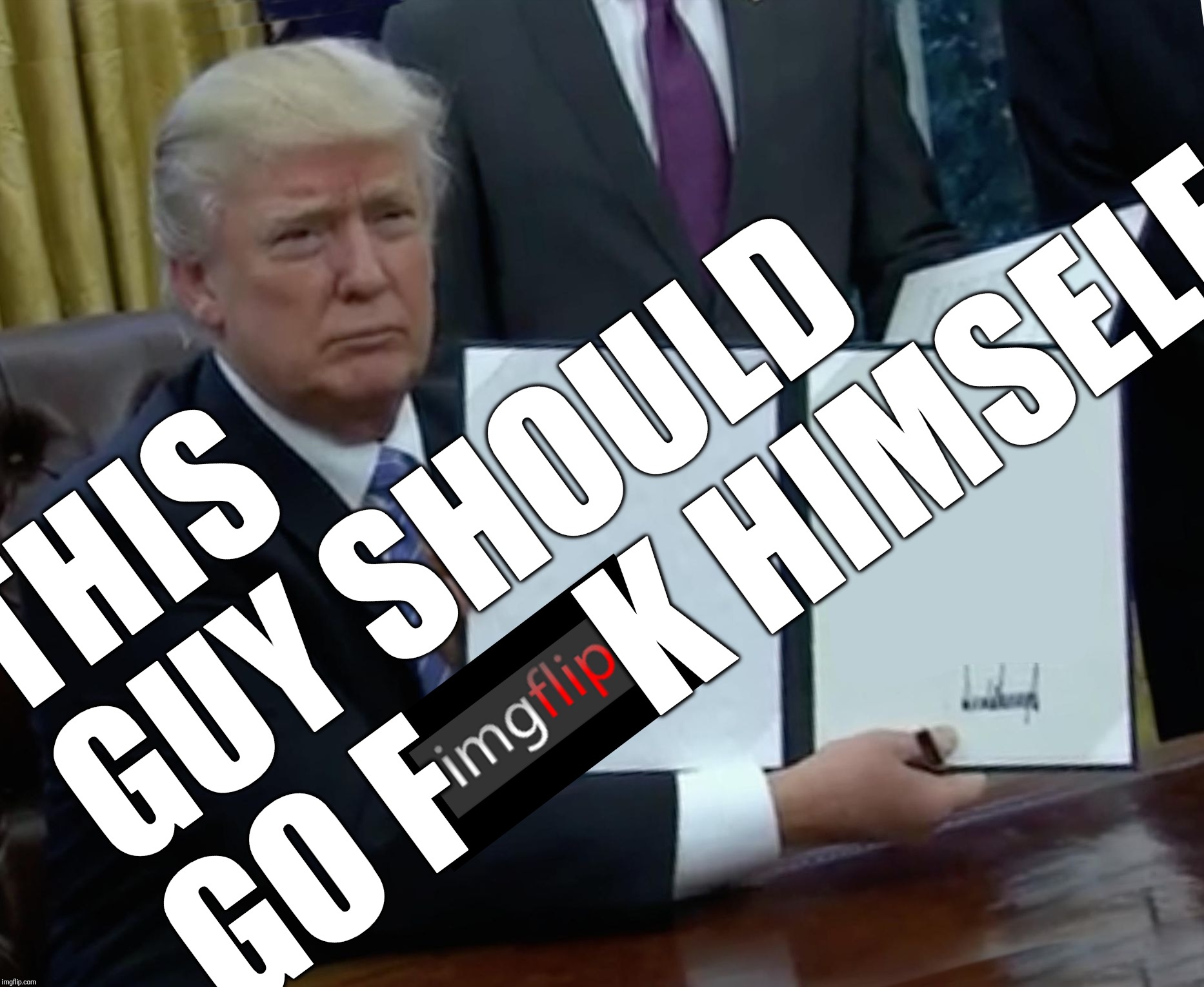 Trump Bill Signing Meme | THIS GUY SHOULD GO F K HIMSELF | image tagged in memes,trump bill signing | made w/ Imgflip meme maker
