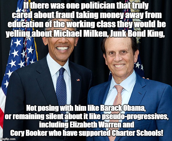 Pseudo-Progressives supporting Wall Street Fraud | If there was one politician that truly cared about fraud taking money away from education of the working class they would be yelling about Michael Milken, Junk Bond King, Not posing with him like Barack Obama, or remaining silent about it like pseudo-progressives, including Elizabeth Warren and Cory Booker who have supported Charter Schools! | image tagged in education,charter schools,michael milken,barack obama,elizabeth warren,cory booker | made w/ Imgflip meme maker