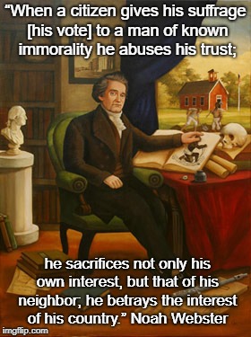 Noah Webster | “When a citizen gives his suffrage [his vote] to a man of known immorality he abuses his trust;; he sacrifices not only his own interest, but that of his neighbor; he betrays the interest of his country.”
Noah Webster | image tagged in noah webster | made w/ Imgflip meme maker