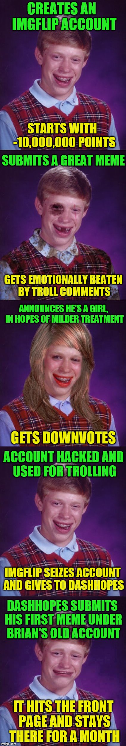 Round two!  Bad Luck Brian Week (May 7-11 An i_make_memez_now Event) | CREATES AN  IMGFLIP ACCOUNT; STARTS WITH  -10,000,000 POINTS; SUBMITS A GREAT MEME; GETS EMOTIONALLY BEATEN BY TROLL COMMENTS; ANNOUNCES HE'S A GIRL, IN HOPES OF MILDER TREATMENT; GETS DOWNVOTES; ACCOUNT HACKED AND USED FOR TROLLING; IMGFLIP SEIZES ACCOUNT AND GIVES TO DASHHOPES; DASHHOPES SUBMITS HIS FIRST MEME UNDER BRIAN'S OLD ACCOUNT; IT HITS THE FRONT PAGE AND STAYS THERE FOR A MONTH | image tagged in memes,bad luck brian week,dashhopes,bad luck brian,imgflip humor | made w/ Imgflip meme maker