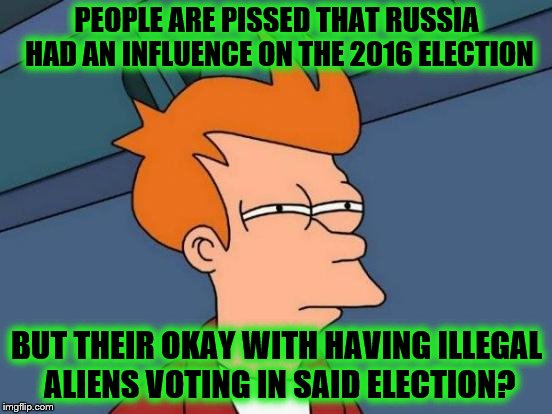 Futurama Fry | PEOPLE ARE PISSED THAT RUSSIA HAD AN INFLUENCE ON THE 2016 ELECTION; BUT THEIR OKAY WITH HAVING ILLEGAL ALIENS VOTING IN SAID ELECTION? | image tagged in memes,futurama fry | made w/ Imgflip meme maker