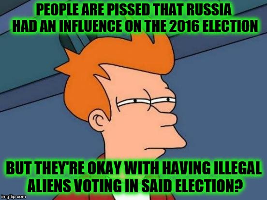 Futurama Fry Meme | PEOPLE ARE PISSED THAT RUSSIA HAD AN INFLUENCE ON THE 2016 ELECTION; BUT THEY'RE OKAY WITH HAVING ILLEGAL ALIENS VOTING IN SAID ELECTION? | image tagged in memes,futurama fry | made w/ Imgflip meme maker