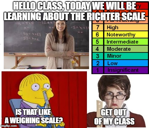 Wrong answer, wrong class | HELLO CLASS, TODAY WE WILL BE LEARNING ABOUT THE RICHTER SCALE; IS THAT LIKE A WEIGHING SCALE? GET OUT OF MY CLASS | image tagged in funny memes | made w/ Imgflip meme maker