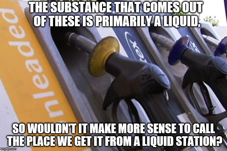 THE SUBSTANCE THAT COMES OUT OF THESE IS PRIMARILY A LIQUID, SO WOULDN'T IT MAKE MORE SENSE TO CALL THE PLACE WE GET IT FROM A LIQUID STATION? | image tagged in petrol pumps | made w/ Imgflip meme maker