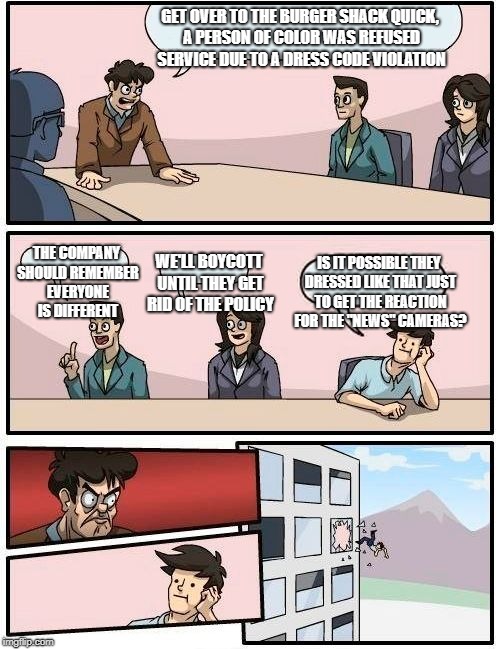 Actual causes | GET OVER TO THE BURGER SHACK QUICK, A PERSON OF COLOR WAS REFUSED SERVICE DUE TO A DRESS CODE VIOLATION; THE COMPANY SHOULD REMEMBER EVERYONE IS DIFFERENT; IS IT POSSIBLE THEY DRESSED LIKE THAT JUST TO GET THE REACTION FOR THE "NEWS" CAMERAS? WE'LL BOYCOTT UNTIL THEY GET RID OF THE POLICY | image tagged in memes,boardroom meeting suggestion,fake news | made w/ Imgflip meme maker