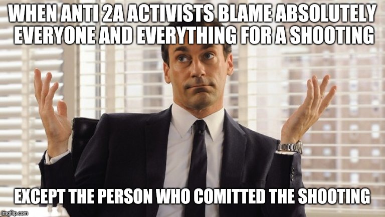 shooting blaming | WHEN ANTI 2A ACTIVISTS BLAME ABSOLUTELY EVERYONE AND EVERYTHING FOR A SHOOTING; EXCEPT THE PERSON WHO COMITTED THE SHOOTING | image tagged in john hamm hands up mad men | made w/ Imgflip meme maker