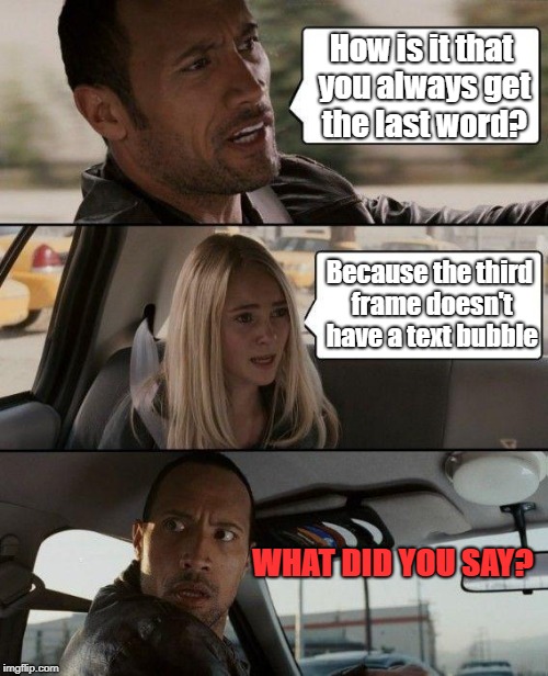 The Rock Driving Meme | How is it that you always get the last word? Because the third frame doesn't have a text bubble; WHAT DID YOU SAY? | image tagged in memes,the rock driving | made w/ Imgflip meme maker